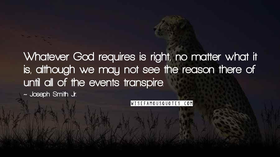 Joseph Smith Jr. Quotes: Whatever God requires is right, no matter what it is, although we may not see the reason there of until all of the events transpire.