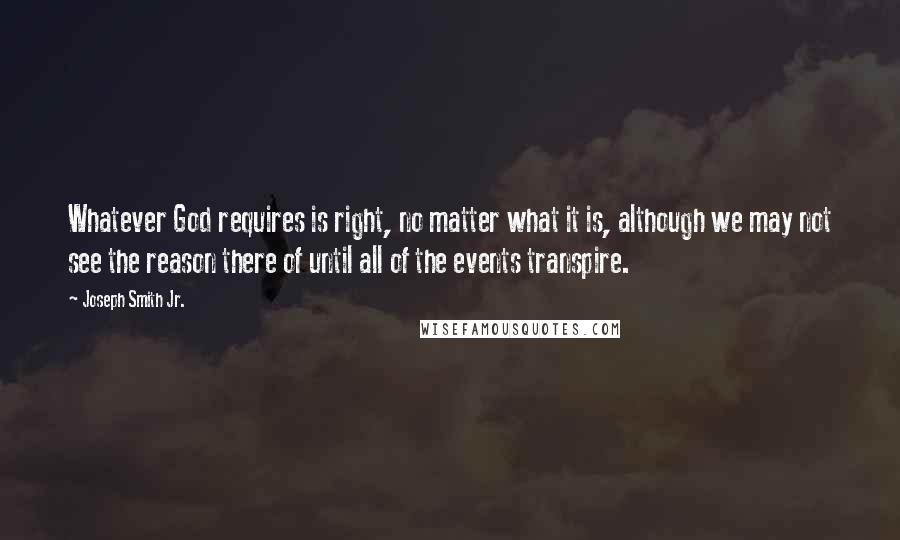 Joseph Smith Jr. Quotes: Whatever God requires is right, no matter what it is, although we may not see the reason there of until all of the events transpire.