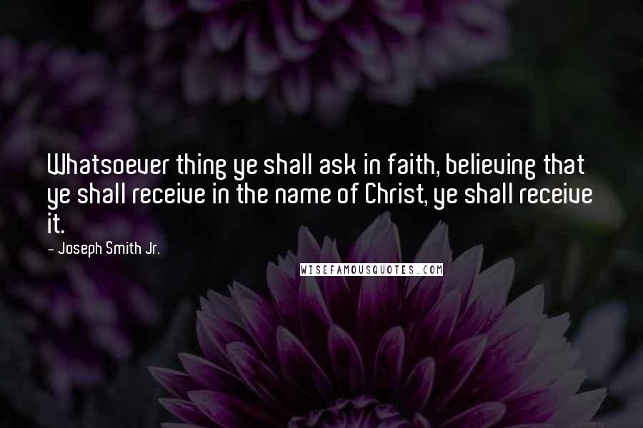 Joseph Smith Jr. Quotes: Whatsoever thing ye shall ask in faith, believing that ye shall receive in the name of Christ, ye shall receive it.