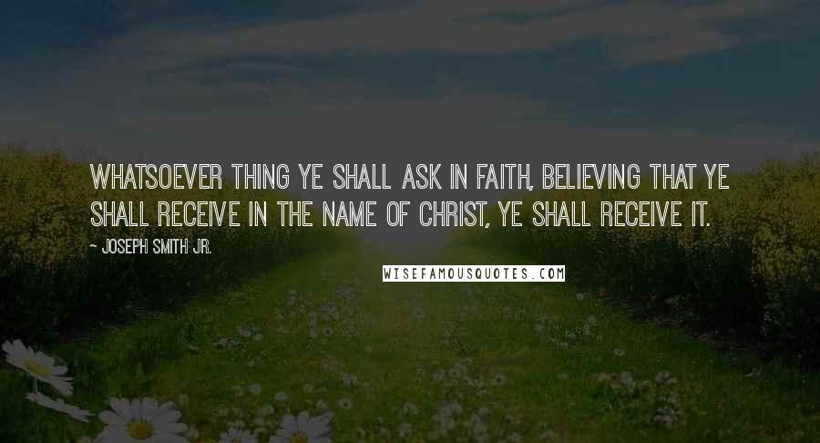 Joseph Smith Jr. Quotes: Whatsoever thing ye shall ask in faith, believing that ye shall receive in the name of Christ, ye shall receive it.