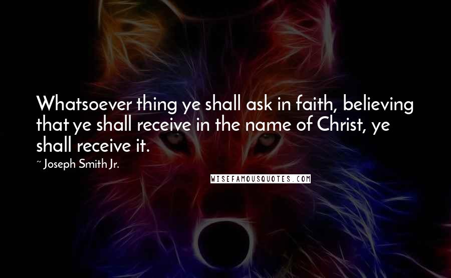 Joseph Smith Jr. Quotes: Whatsoever thing ye shall ask in faith, believing that ye shall receive in the name of Christ, ye shall receive it.