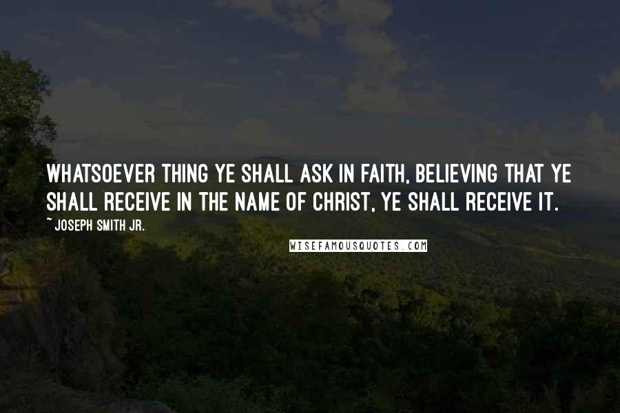 Joseph Smith Jr. Quotes: Whatsoever thing ye shall ask in faith, believing that ye shall receive in the name of Christ, ye shall receive it.