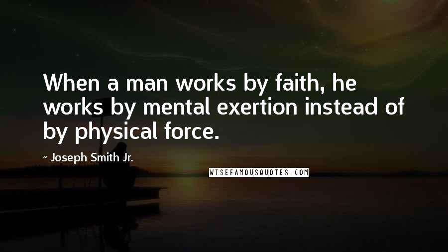 Joseph Smith Jr. Quotes: When a man works by faith, he works by mental exertion instead of by physical force.