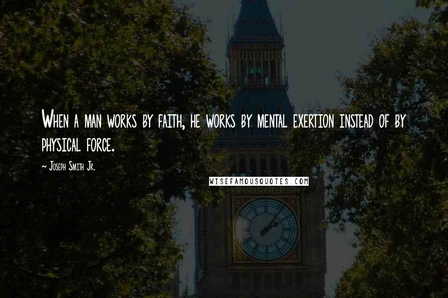 Joseph Smith Jr. Quotes: When a man works by faith, he works by mental exertion instead of by physical force.