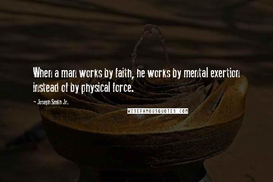 Joseph Smith Jr. Quotes: When a man works by faith, he works by mental exertion instead of by physical force.