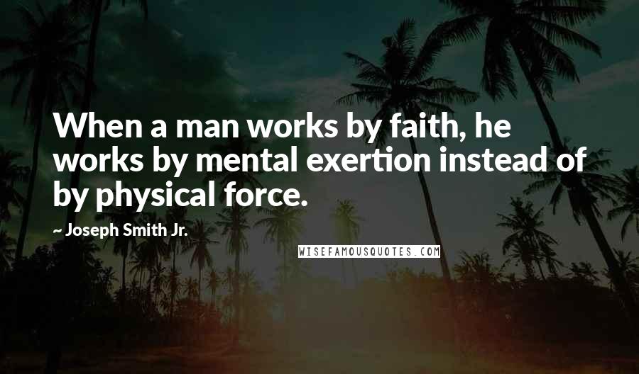 Joseph Smith Jr. Quotes: When a man works by faith, he works by mental exertion instead of by physical force.