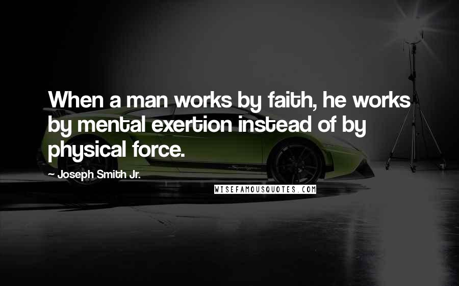 Joseph Smith Jr. Quotes: When a man works by faith, he works by mental exertion instead of by physical force.