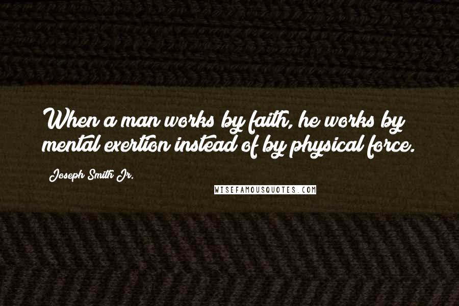 Joseph Smith Jr. Quotes: When a man works by faith, he works by mental exertion instead of by physical force.