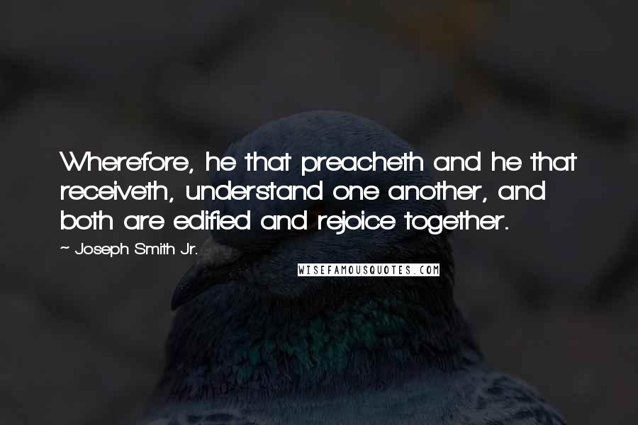 Joseph Smith Jr. Quotes: Wherefore, he that preacheth and he that receiveth, understand one another, and both are edified and rejoice together.