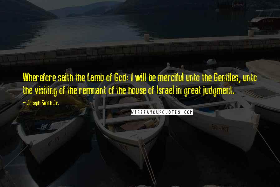 Joseph Smith Jr. Quotes: Wherefore saith the Lamb of God: I will be merciful unto the Gentiles, unto the visiting of the remnant of the house of Israel in great judgment.