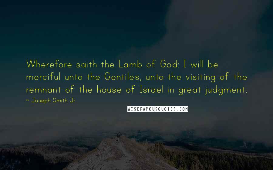 Joseph Smith Jr. Quotes: Wherefore saith the Lamb of God: I will be merciful unto the Gentiles, unto the visiting of the remnant of the house of Israel in great judgment.