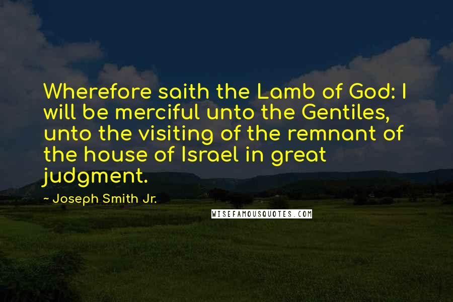 Joseph Smith Jr. Quotes: Wherefore saith the Lamb of God: I will be merciful unto the Gentiles, unto the visiting of the remnant of the house of Israel in great judgment.