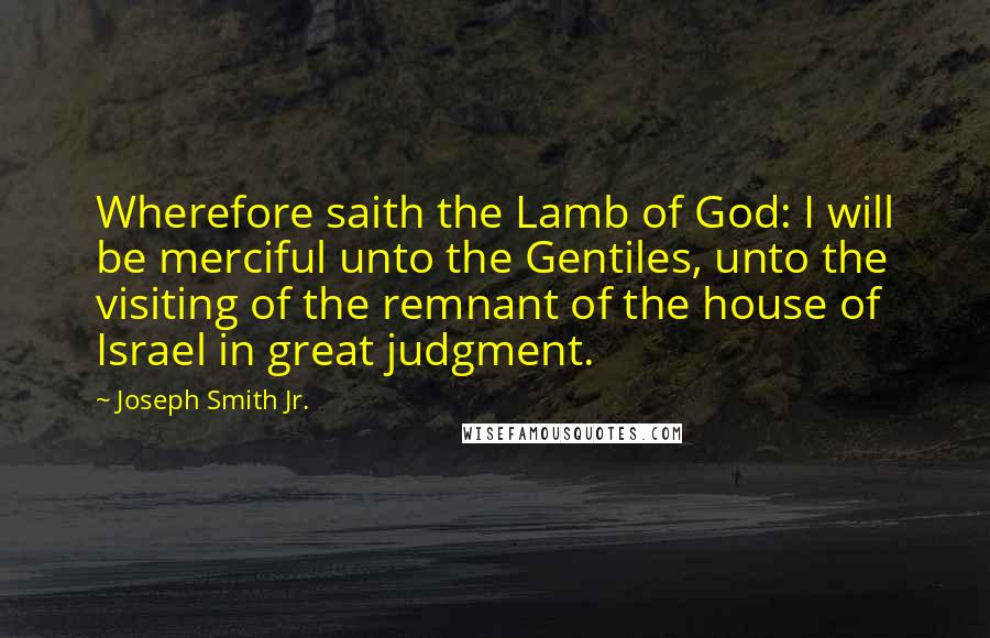 Joseph Smith Jr. Quotes: Wherefore saith the Lamb of God: I will be merciful unto the Gentiles, unto the visiting of the remnant of the house of Israel in great judgment.