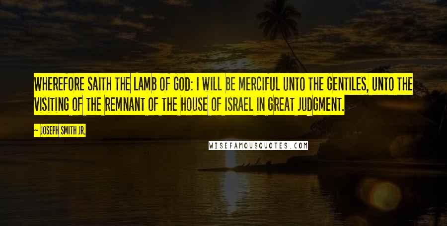 Joseph Smith Jr. Quotes: Wherefore saith the Lamb of God: I will be merciful unto the Gentiles, unto the visiting of the remnant of the house of Israel in great judgment.