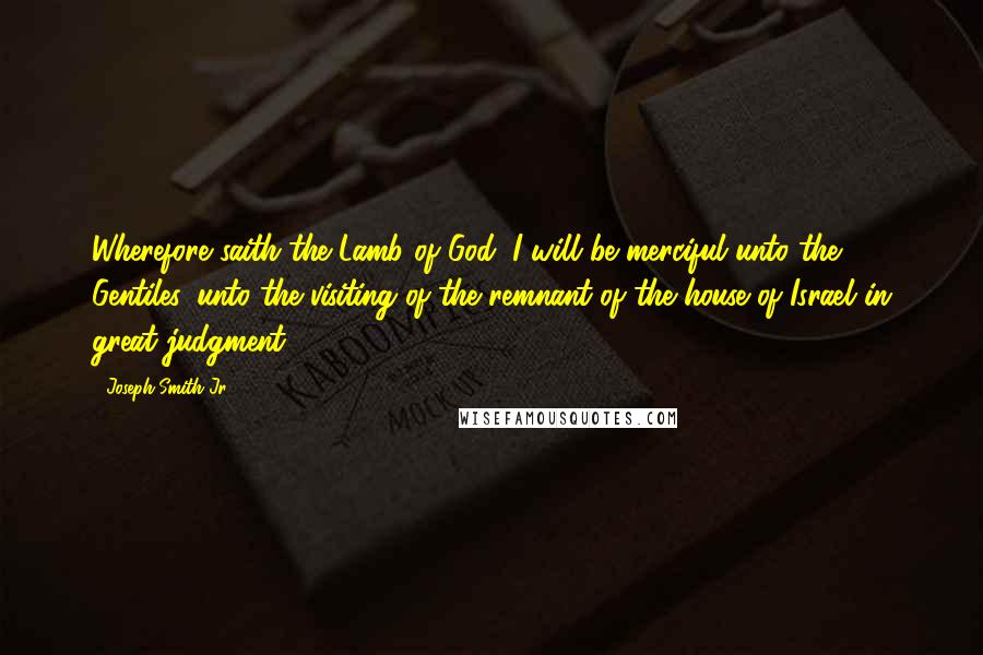 Joseph Smith Jr. Quotes: Wherefore saith the Lamb of God: I will be merciful unto the Gentiles, unto the visiting of the remnant of the house of Israel in great judgment.