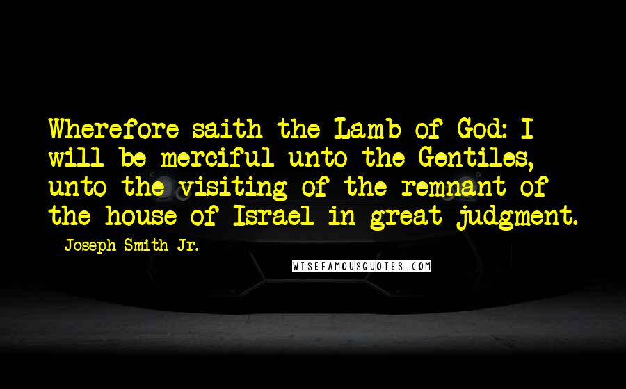 Joseph Smith Jr. Quotes: Wherefore saith the Lamb of God: I will be merciful unto the Gentiles, unto the visiting of the remnant of the house of Israel in great judgment.