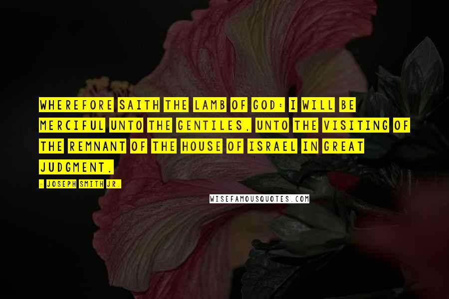 Joseph Smith Jr. Quotes: Wherefore saith the Lamb of God: I will be merciful unto the Gentiles, unto the visiting of the remnant of the house of Israel in great judgment.