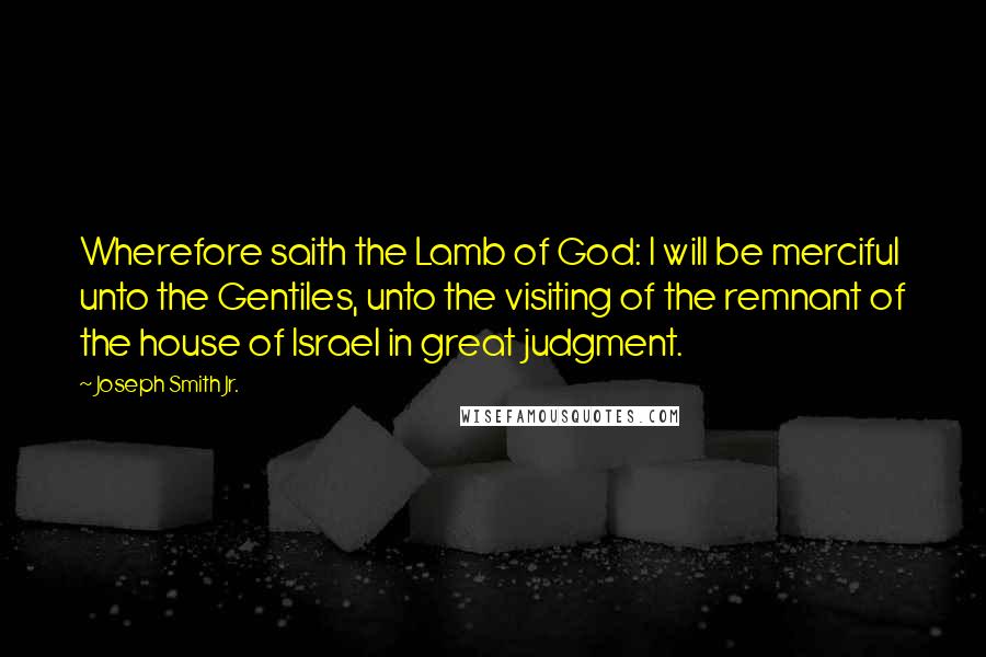 Joseph Smith Jr. Quotes: Wherefore saith the Lamb of God: I will be merciful unto the Gentiles, unto the visiting of the remnant of the house of Israel in great judgment.