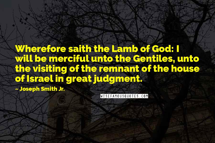 Joseph Smith Jr. Quotes: Wherefore saith the Lamb of God: I will be merciful unto the Gentiles, unto the visiting of the remnant of the house of Israel in great judgment.