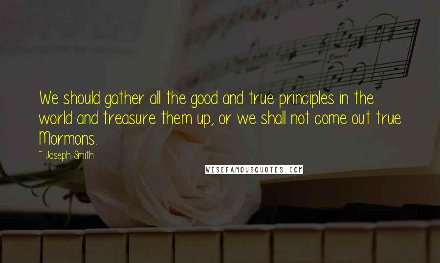 Joseph Smith Quotes: We should gather all the good and true principles in the world and treasure them up, or we shall not come out true Mormons.