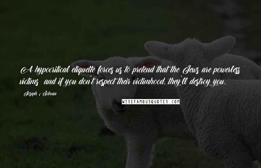 Joseph Sobran Quotes: A hypocritical etiquette forces us to pretend that the Jews are powerless victims; and if you don't respect their victimhood, they'll destroy you.