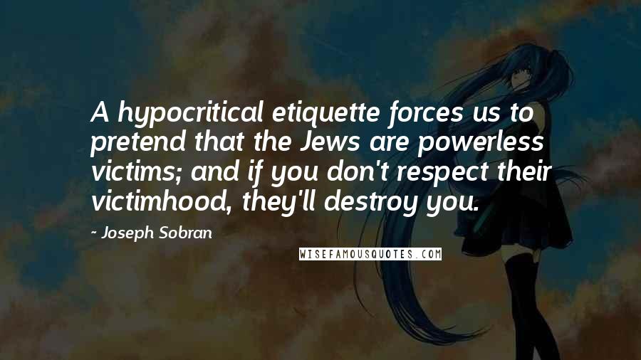 Joseph Sobran Quotes: A hypocritical etiquette forces us to pretend that the Jews are powerless victims; and if you don't respect their victimhood, they'll destroy you.