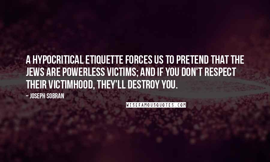 Joseph Sobran Quotes: A hypocritical etiquette forces us to pretend that the Jews are powerless victims; and if you don't respect their victimhood, they'll destroy you.