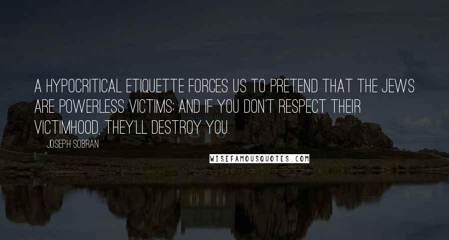 Joseph Sobran Quotes: A hypocritical etiquette forces us to pretend that the Jews are powerless victims; and if you don't respect their victimhood, they'll destroy you.