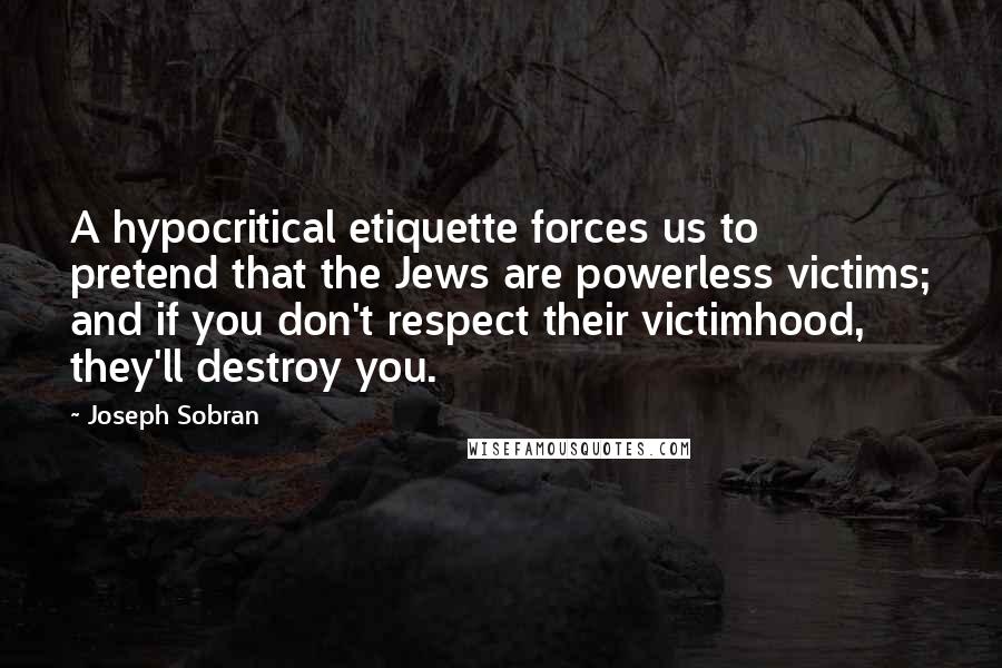 Joseph Sobran Quotes: A hypocritical etiquette forces us to pretend that the Jews are powerless victims; and if you don't respect their victimhood, they'll destroy you.