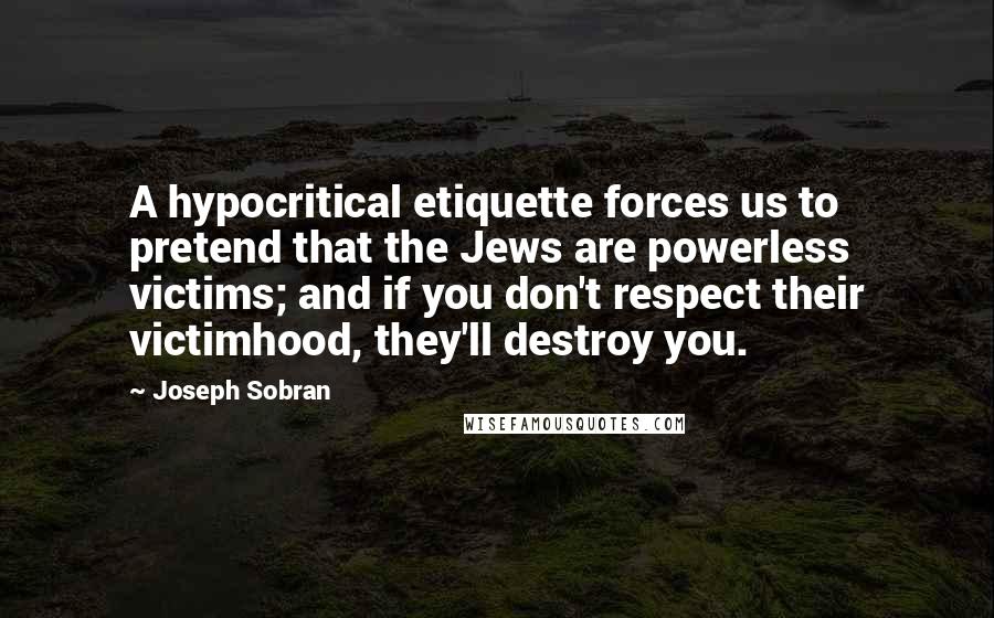 Joseph Sobran Quotes: A hypocritical etiquette forces us to pretend that the Jews are powerless victims; and if you don't respect their victimhood, they'll destroy you.