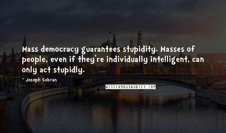 Joseph Sobran Quotes: Mass democracy guarantees stupidity. Masses of people, even if they're individually intelligent, can only act stupidly.