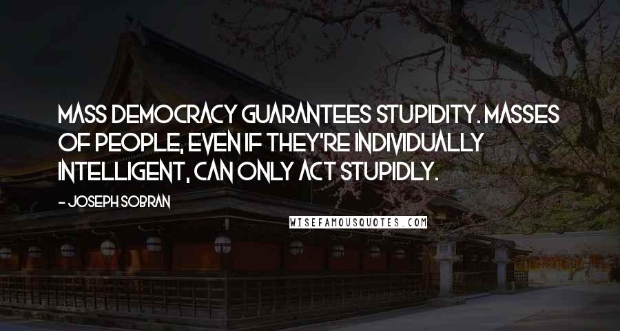 Joseph Sobran Quotes: Mass democracy guarantees stupidity. Masses of people, even if they're individually intelligent, can only act stupidly.