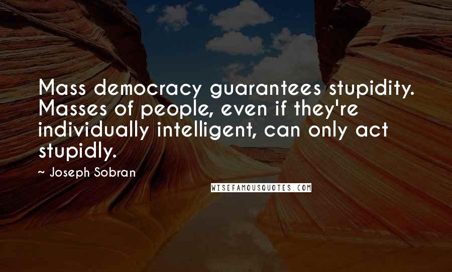 Joseph Sobran Quotes: Mass democracy guarantees stupidity. Masses of people, even if they're individually intelligent, can only act stupidly.