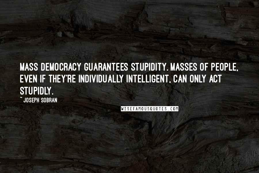 Joseph Sobran Quotes: Mass democracy guarantees stupidity. Masses of people, even if they're individually intelligent, can only act stupidly.