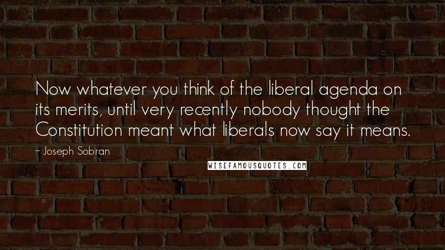 Joseph Sobran Quotes: Now whatever you think of the liberal agenda on its merits, until very recently nobody thought the Constitution meant what liberals now say it means.