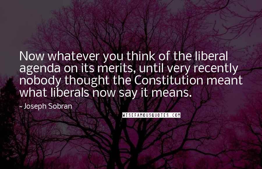 Joseph Sobran Quotes: Now whatever you think of the liberal agenda on its merits, until very recently nobody thought the Constitution meant what liberals now say it means.