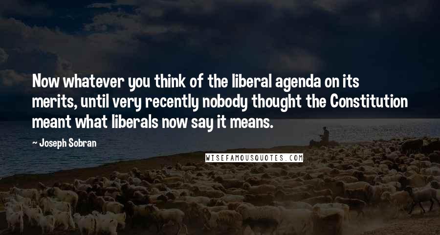 Joseph Sobran Quotes: Now whatever you think of the liberal agenda on its merits, until very recently nobody thought the Constitution meant what liberals now say it means.