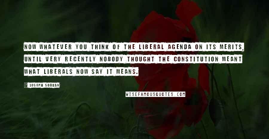 Joseph Sobran Quotes: Now whatever you think of the liberal agenda on its merits, until very recently nobody thought the Constitution meant what liberals now say it means.