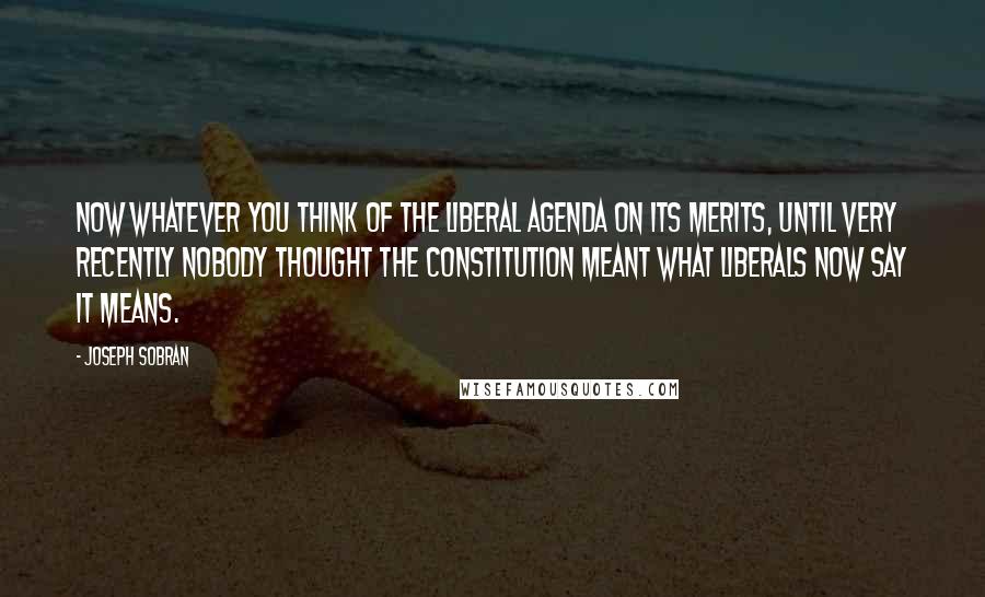 Joseph Sobran Quotes: Now whatever you think of the liberal agenda on its merits, until very recently nobody thought the Constitution meant what liberals now say it means.