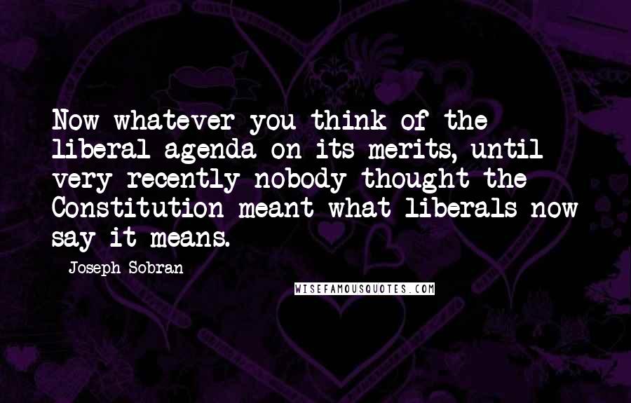 Joseph Sobran Quotes: Now whatever you think of the liberal agenda on its merits, until very recently nobody thought the Constitution meant what liberals now say it means.