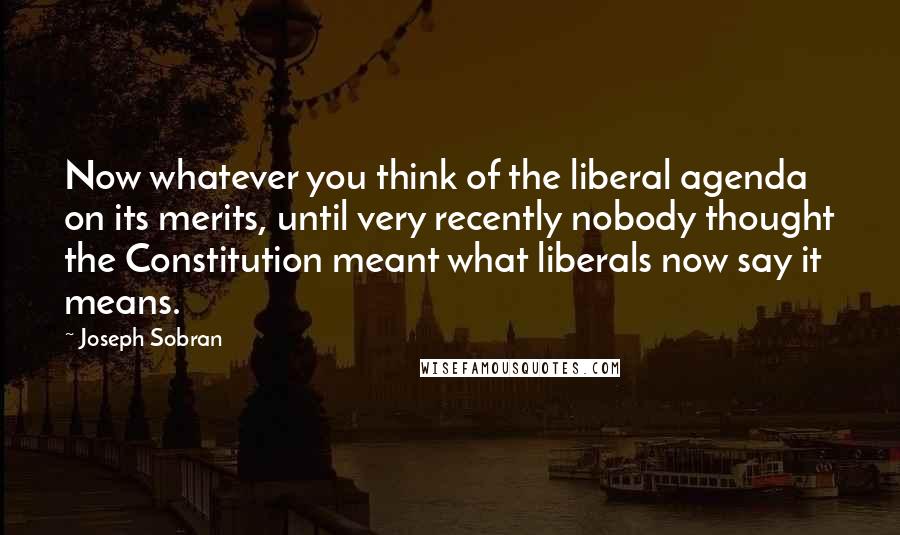 Joseph Sobran Quotes: Now whatever you think of the liberal agenda on its merits, until very recently nobody thought the Constitution meant what liberals now say it means.