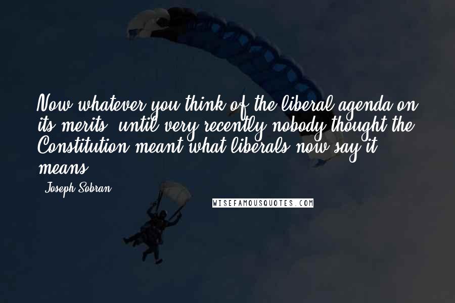 Joseph Sobran Quotes: Now whatever you think of the liberal agenda on its merits, until very recently nobody thought the Constitution meant what liberals now say it means.