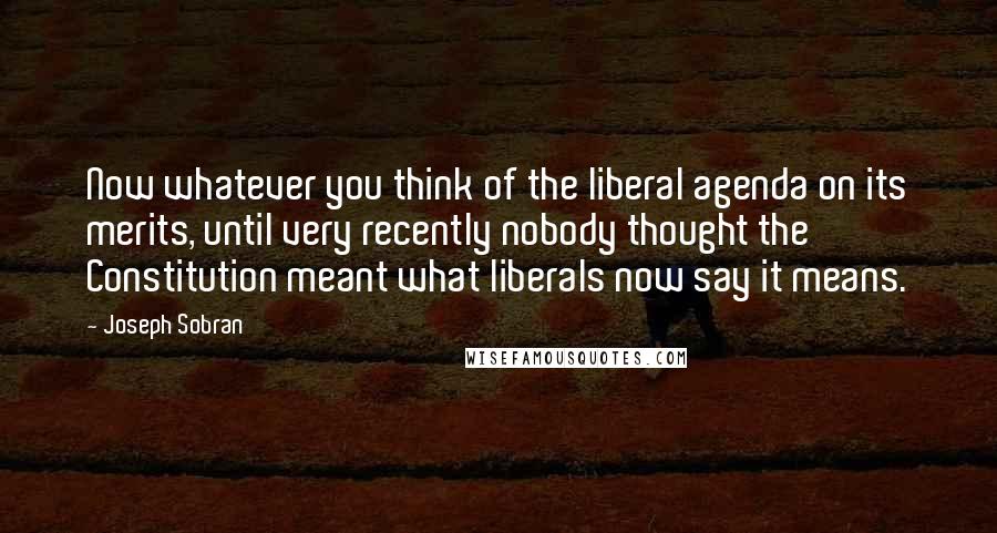 Joseph Sobran Quotes: Now whatever you think of the liberal agenda on its merits, until very recently nobody thought the Constitution meant what liberals now say it means.