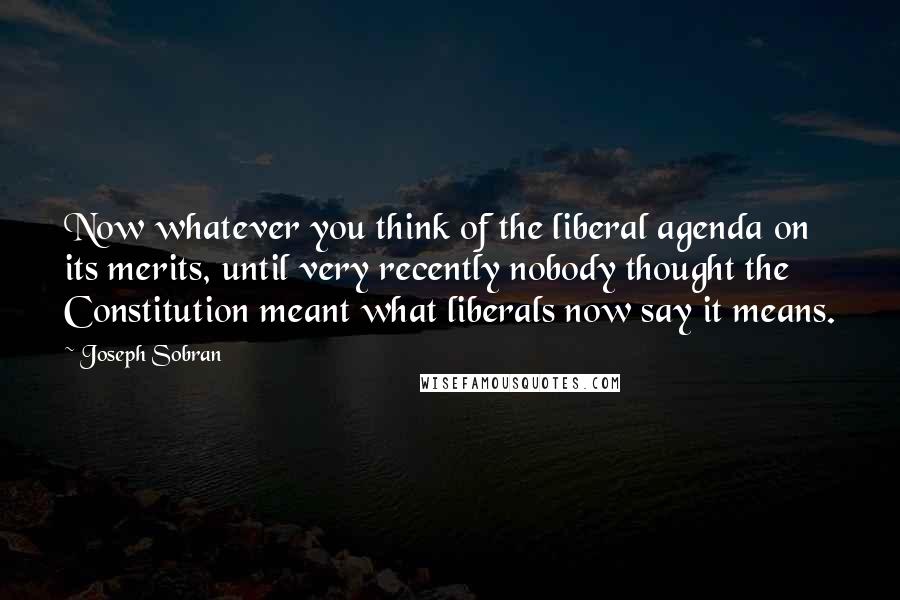 Joseph Sobran Quotes: Now whatever you think of the liberal agenda on its merits, until very recently nobody thought the Constitution meant what liberals now say it means.