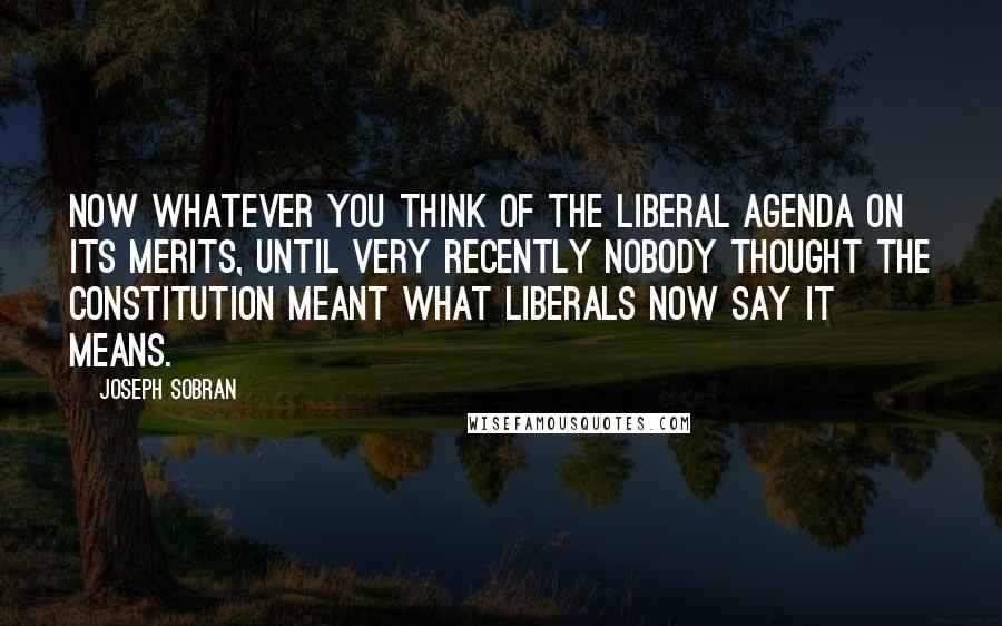 Joseph Sobran Quotes: Now whatever you think of the liberal agenda on its merits, until very recently nobody thought the Constitution meant what liberals now say it means.