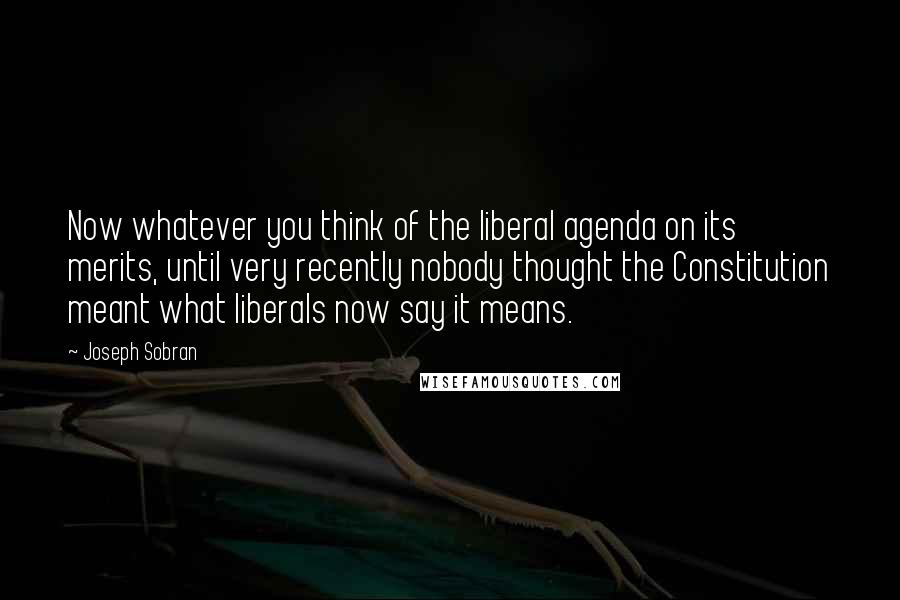 Joseph Sobran Quotes: Now whatever you think of the liberal agenda on its merits, until very recently nobody thought the Constitution meant what liberals now say it means.