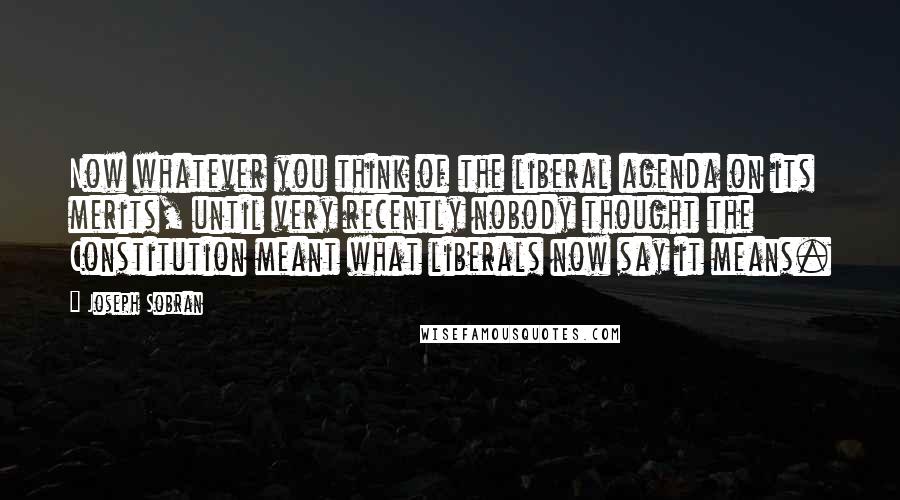 Joseph Sobran Quotes: Now whatever you think of the liberal agenda on its merits, until very recently nobody thought the Constitution meant what liberals now say it means.