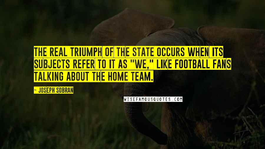 Joseph Sobran Quotes: The real triumph of the state occurs when its subjects refer to it as "we," like football fans talking about the home team.