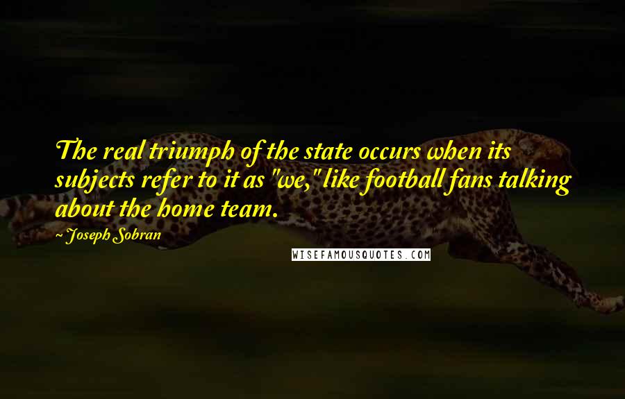 Joseph Sobran Quotes: The real triumph of the state occurs when its subjects refer to it as "we," like football fans talking about the home team.