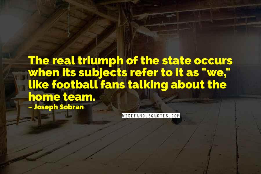 Joseph Sobran Quotes: The real triumph of the state occurs when its subjects refer to it as "we," like football fans talking about the home team.